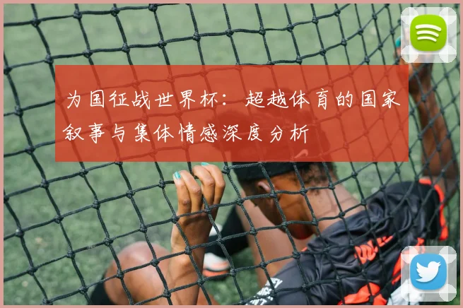 为国征战世界杯：超越体育的国家叙事与集体情感深度分析