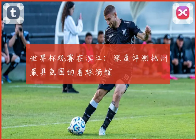 世界杯观赛在滨江：深度评测杭州最具氛围的看球场馆